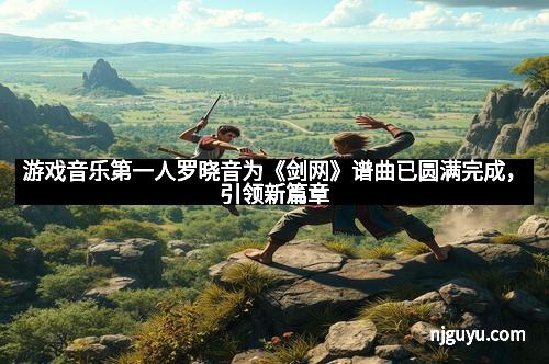 游戏音乐第一人罗晓音为《剑网》谱曲已圆满完成，引领新篇章